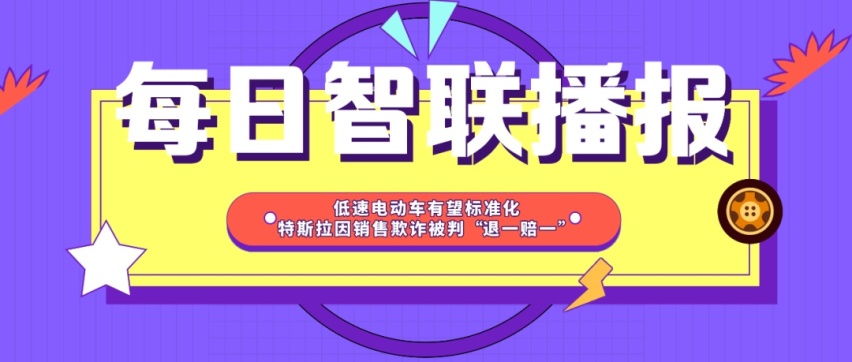 每日智联播报丨低速电动车有望标准化 特斯拉被判销售欺诈